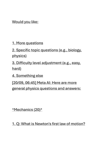 Would you like:
1. More questions
2. Specific topic questions (e.g., biology,
physics)
3. Difficulty level adjustment (e.g., easy,
hard)
4. Something else
[20/09, 06:45] Meta AI: Here are more
general physics questions and answers:
*Mechanics (20)*
1. Q: What is Newton's first law of motion?
 