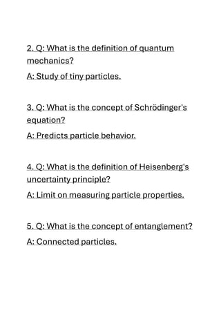 2. Q: What is the definition of quantum
mechanics?
A: Study of tiny particles.
3. Q: What is the concept of Schrödinger's
equation?
A: Predicts particle behavior.
4. Q: What is the definition of Heisenberg's
uncertainty principle?
A: Limit on measuring particle properties.
5. Q: What is the concept of entanglement?
A: Connected particles.
 