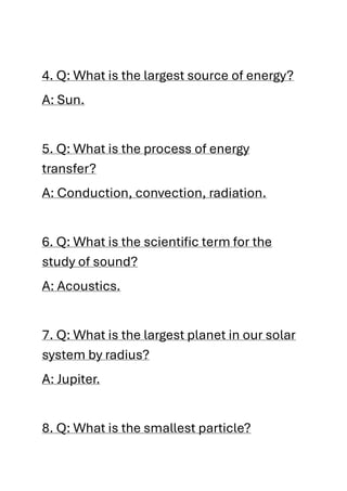 4. Q: What is the largest source of energy?
A: Sun.
5. Q: What is the process of energy
transfer?
A: Conduction, convection, radiation.
6. Q: What is the scientific term for the
study of sound?
A: Acoustics.
7. Q: What is the largest planet in our solar
system by radius?
A: Jupiter.
8. Q: What is the smallest particle?
 