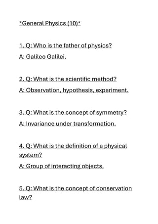 *General Physics (10)*
1. Q: Who is the father of physics?
A: Galileo Galilei.
2. Q: What is the scientific method?
A: Observation, hypothesis, experiment.
3. Q: What is the concept of symmetry?
A: Invariance under transformation.
4. Q: What is the definition of a physical
system?
A: Group of interacting objects.
5. Q: What is the concept of conservation
law?
 