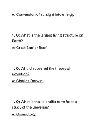A: Conversion of sunlight into energy.
1. Q: What is the largest living structure on
Earth?
A: Great Barrier Reef.
1. Q: Who discovered the theory of
evolution?
A: Charles Darwin.
1. Q: What is the scientific term for the
study of the universe?
A: Cosmology.
 