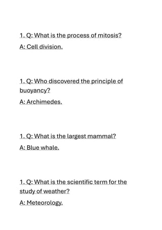 1. Q: What is the process of mitosis?
A: Cell division.
1. Q: Who discovered the principle of
buoyancy?
A: Archimedes.
1. Q: What is the largest mammal?
A: Blue whale.
1. Q: What is the scientific term for the
study of weather?
A: Meteorology.
 