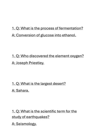 1. Q: What is the process of fermentation?
A: Conversion of glucose into ethanol.
1. Q: Who discovered the element oxygen?
A: Joseph Priestley.
1. Q: What is the largest desert?
A: Sahara.
1. Q: What is the scientific term for the
study of earthquakes?
A: Seismology.
 