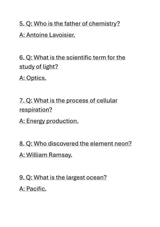 5. Q: Who is the father of chemistry?
A: Antoine Lavoisier.
6. Q: What is the scientific term for the
study of light?
A: Optics.
7. Q: What is the process of cellular
respiration?
A: Energy production.
8. Q: Who discovered the element neon?
A: William Ramsay.
9. Q: What is the largest ocean?
A: Pacific.
 