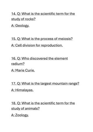 14. Q: What is the scientific term for the
study of rocks?
A: Geology.
15. Q: What is the process of meiosis?
A: Cell division for reproduction.
16. Q: Who discovered the element
radium?
A: Marie Curie.
17. Q: What is the largest mountain range?
A: Himalayas.
18. Q: What is the scientific term for the
study of animals?
A: Zoology.
 