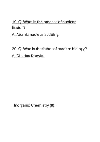 19. Q: What is the process of nuclear
fission?
A: Atomic nucleus splitting.
20. Q: Who is the father of modern biology?
A: Charles Darwin.
_Inorganic Chemistry (8)_
 