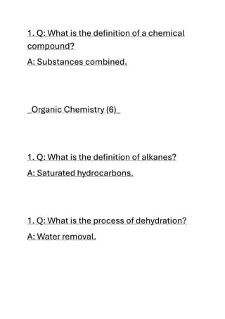 1. Q: What is the definition of a chemical
compound?
A: Substances combined.
_Organic Chemistry (6)_
1. Q: What is the definition of alkanes?
A: Saturated hydrocarbons.
1. Q: What is the process of dehydration?
A: Water removal.
 