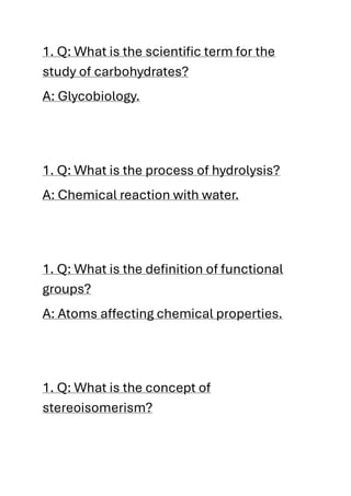 1. Q: What is the scientific term for the
study of carbohydrates?
A: Glycobiology.
1. Q: What is the process of hydrolysis?
A: Chemical reaction with water.
1. Q: What is the definition of functional
groups?
A: Atoms affecting chemical properties.
1. Q: What is the concept of
stereoisomerism?
 