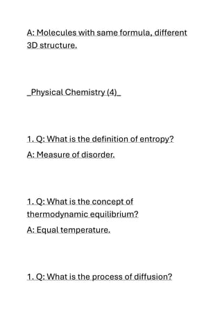 A: Molecules with same formula, different
3D structure.
_Physical Chemistry (4)_
1. Q: What is the definition of entropy?
A: Measure of disorder.
1. Q: What is the concept of
thermodynamic equilibrium?
A: Equal temperature.
1. Q: What is the process of diffusion?
 