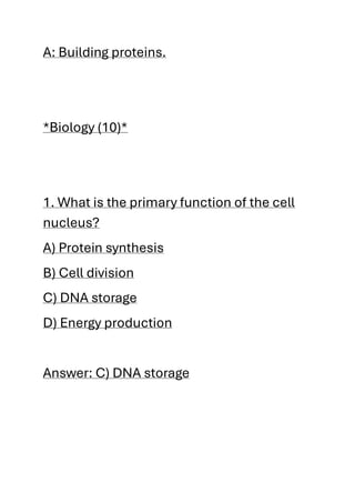 A: Building proteins.
*Biology (10)*
1. What is the primary function of the cell
nucleus?
A) Protein synthesis
B) Cell division
C) DNA storage
D) Energy production
Answer: C) DNA storage
 