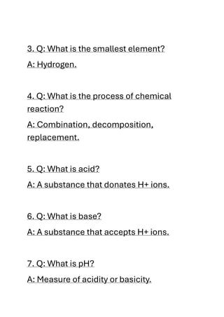 3. Q: What is the smallest element?
A: Hydrogen.
4. Q: What is the process of chemical
reaction?
A: Combination, decomposition,
replacement.
5. Q: What is acid?
A: A substance that donates H+ ions.
6. Q: What is base?
A: A substance that accepts H+ ions.
7. Q: What is pH?
A: Measure of acidity or basicity.
 