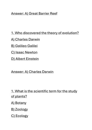 Answer: A) Great Barrier Reef
1. Who discovered the theory of evolution?
A) Charles Darwin
B) Galileo Galilei
C) Isaac Newton
D) Albert Einstein
Answer: A) Charles Darwin
1. What is the scientific term for the study
of plants?
A) Botany
B) Zoology
C) Ecology
 