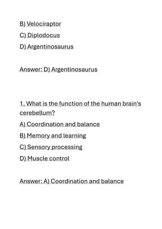 B) Velociraptor
C) Diplodocus
D) Argentinosaurus
Answer: D) Argentinosaurus
1. What is the function of the human brain's
cerebellum?
A) Coordination and balance
B) Memory and learning
C) Sensory processing
D) Muscle control
Answer: A) Coordination and balance
 