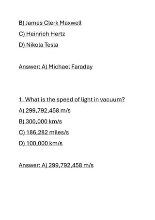 B) James Clerk Maxwell
C) Heinrich Hertz
D) Nikola Tesla
Answer: A) Michael Faraday
1. What is the speed of light in vacuum?
A) 299,792,458 m/s
B) 300,000 km/s
C) 186,282 miles/s
D) 100,000 km/s
Answer: A) 299,792,458 m/s
 