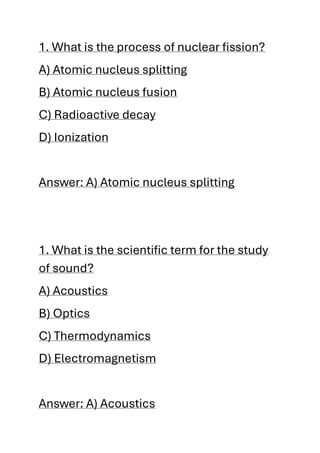 1. What is the process of nuclear fission?
A) Atomic nucleus splitting
B) Atomic nucleus fusion
C) Radioactive decay
D) Ionization
Answer: A) Atomic nucleus splitting
1. What is the scientific term for the study
of sound?
A) Acoustics
B) Optics
C) Thermodynamics
D) Electromagnetism
Answer: A) Acoustics
 