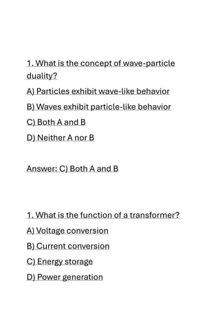 1. What is the concept of wave-particle
duality?
A) Particles exhibit wave-like behavior
B) Waves exhibit particle-like behavior
C) Both A and B
D) Neither A nor B
Answer: C) Both A and B
1. What is the function of a transformer?
A) Voltage conversion
B) Current conversion
C) Energy storage
D) Power generation
 