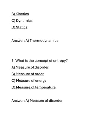 B) Kinetics
C) Dynamics
D) Statics
Answer: A) Thermodynamics
1. What is the concept of entropy?
A) Measure of disorder
B) Measure of order
C) Measure of energy
D) Measure of temperature
Answer: A) Measure of disorder
 