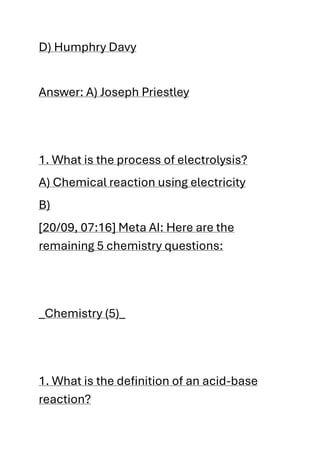 D) Humphry Davy
Answer: A) Joseph Priestley
1. What is the process of electrolysis?
A) Chemical reaction using electricity
B)
[20/09, 07:16] Meta AI: Here are the
remaining 5 chemistry questions:
_Chemistry (5)_
1. What is the definition of an acid-base
reaction?
 