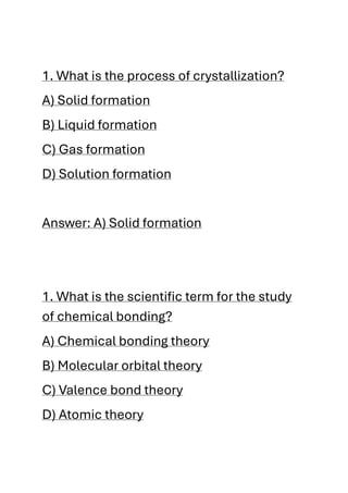 1. What is the process of crystallization?
A) Solid formation
B) Liquid formation
C) Gas formation
D) Solution formation
Answer: A) Solid formation
1. What is the scientific term for the study
of chemical bonding?
A) Chemical bonding theory
B) Molecular orbital theory
C) Valence bond theory
D) Atomic theory
 