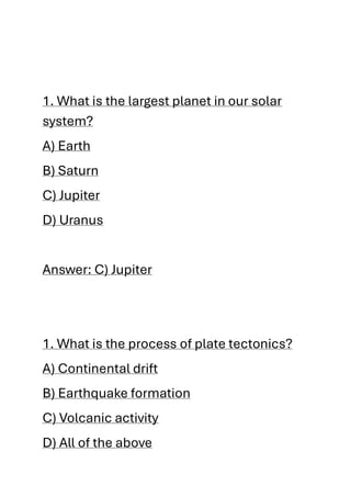 1. What is the largest planet in our solar
system?
A) Earth
B) Saturn
C) Jupiter
D) Uranus
Answer: C) Jupiter
1. What is the process of plate tectonics?
A) Continental drift
B) Earthquake formation
C) Volcanic activity
D) All of the above
 