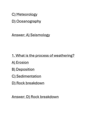 C) Meteorology
D) Oceanography
Answer: A) Seismology
1. What is the process of weathering?
A) Erosion
B) Deposition
C) Sedimentation
D) Rock breakdown
Answer: D) Rock breakdown
 