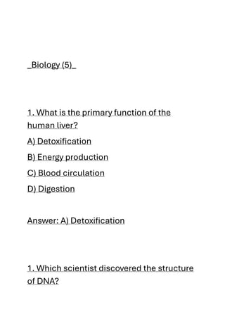 _Biology (5)_
1. What is the primary function of the
human liver?
A) Detoxification
B) Energy production
C) Blood circulation
D) Digestion
Answer: A) Detoxification
1. Which scientist discovered the structure
of DNA?
 