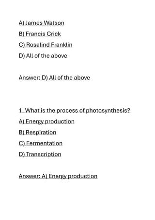 A) James Watson
B) Francis Crick
C) Rosalind Franklin
D) All of the above
Answer: D) All of the above
1. What is the process of photosynthesis?
A) Energy production
B) Respiration
C) Fermentation
D) Transcription
Answer: A) Energy production
 