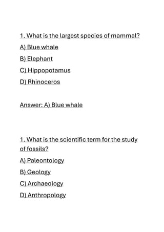 1. What is the largest species of mammal?
A) Blue whale
B) Elephant
C) Hippopotamus
D) Rhinoceros
Answer: A) Blue whale
1. What is the scientific term for the study
of fossils?
A) Paleontology
B) Geology
C) Archaeology
D) Anthropology
 
