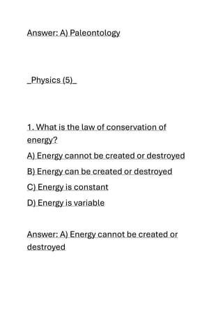 Answer: A) Paleontology
_Physics (5)_
1. What is the law of conservation of
energy?
A) Energy cannot be created or destroyed
B) Energy can be created or destroyed
C) Energy is constant
D) Energy is variable
Answer: A) Energy cannot be created or
destroyed
 