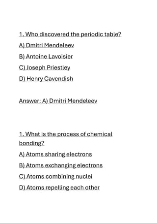 1. Who discovered the periodic table?
A) Dmitri Mendeleev
B) Antoine Lavoisier
C) Joseph Priestley
D) Henry Cavendish
Answer: A) Dmitri Mendeleev
1. What is the process of chemical
bonding?
A) Atoms sharing electrons
B) Atoms exchanging electrons
C) Atoms combining nuclei
D) Atoms repelling each other
 