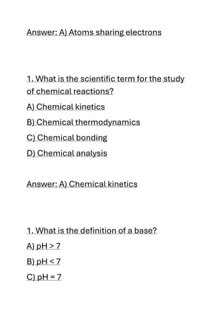 Answer: A) Atoms sharing electrons
1. What is the scientific term for the study
of chemical reactions?
A) Chemical kinetics
B) Chemical thermodynamics
C) Chemical bonding
D) Chemical analysis
Answer: A) Chemical kinetics
1. What is the definition of a base?
A) pH > 7
B) pH < 7
C) pH = 7
 