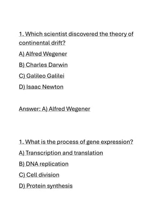 1. Which scientist discovered the theory of
continental drift?
A) Alfred Wegener
B) Charles Darwin
C) Galileo Galilei
D) Isaac Newton
Answer: A) Alfred Wegener
1. What is the process of gene expression?
A) Transcription and translation
B) DNA replication
C) Cell division
D) Protein synthesis
 