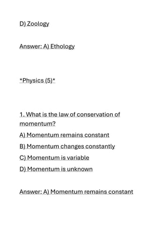 D) Zoology
Answer: A) Ethology
*Physics (5)*
1. What is the law of conservation of
momentum?
A) Momentum remains constant
B) Momentum changes constantly
C) Momentum is variable
D) Momentum is unknown
Answer: A) Momentum remains constant
 