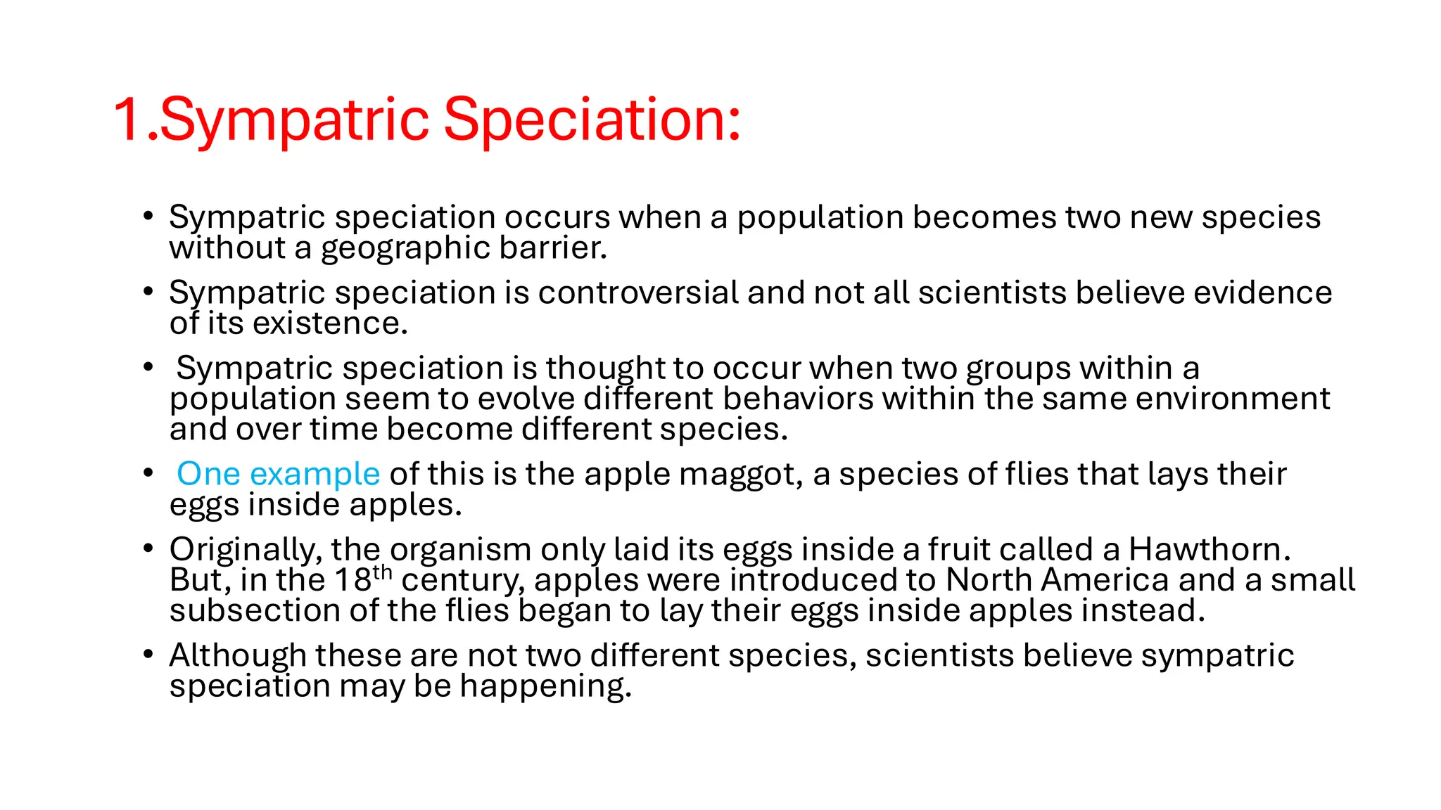 1.Sympatric Speciation:
• Sympatric speciation occurs when a population becomes two new species
without a geographic barrier.
• Sympatric speciation is controversial and not all scientists believe evidence
of its existence.
• Sympatric speciation is thought to occur when two groups within a
population seem to evolve different behaviors within the same environment
and over time become different species.
• One example of this is the apple maggot, a species of flies that lays their
eggs inside apples.
• Originally, the organism only laid its eggs inside a fruit called a Hawthorn.
But, in the 18th century, apples were introduced to North America and a small
subsection of the flies began to lay their eggs inside apples instead.
• Although these are not two different species, scientists believe sympatric
speciation may be happening.
 