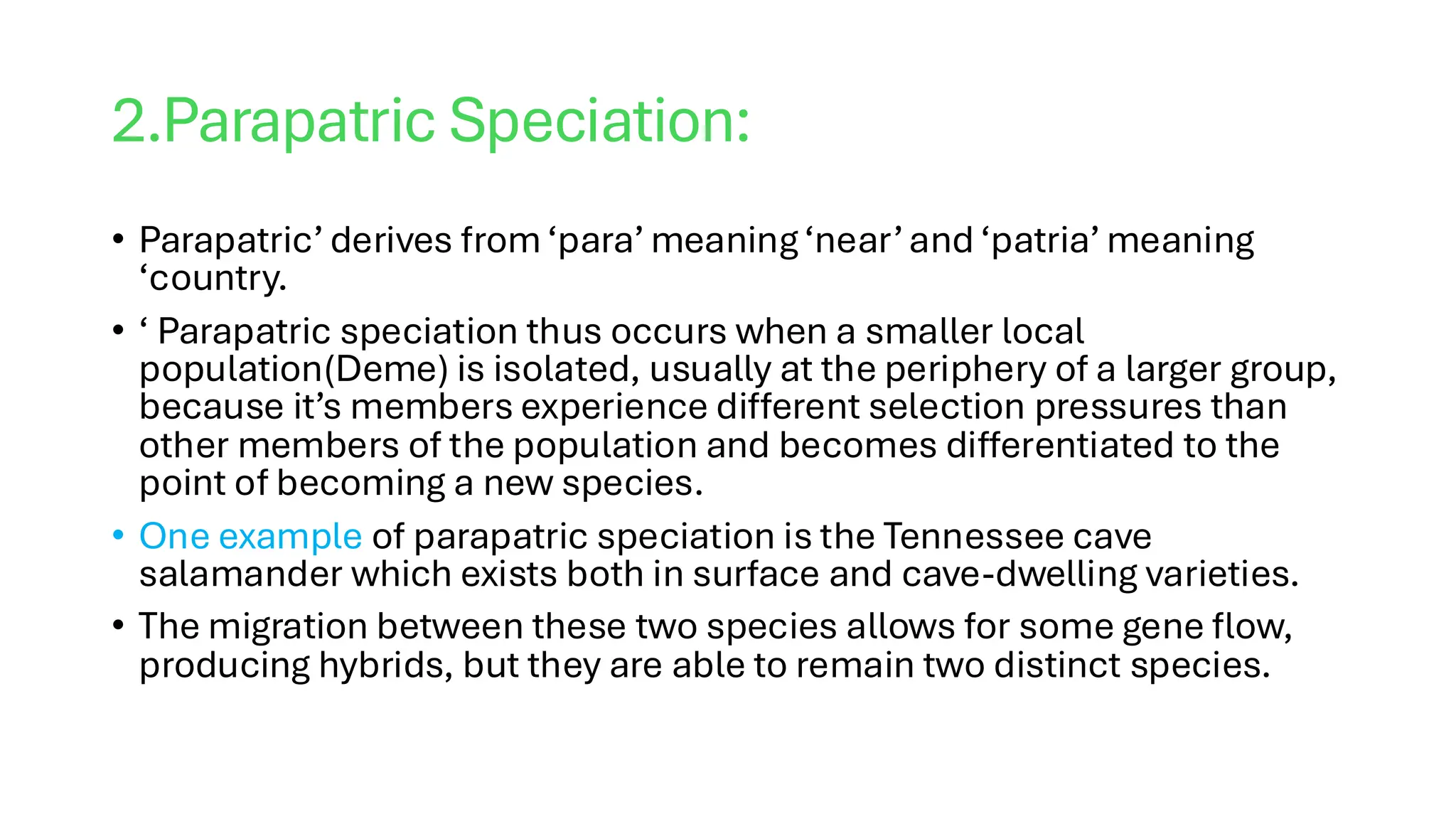 2.Parapatric Speciation:
• Parapatric’ derives from‘para’ meaning‘near’and ‘patria’ meaning
‘country.
• ‘ Parapatric speciation thus occurs when a smaller local
population(Deme) is isolated, usually at the periphery of a larger group,
because it’s members experience different selection pressures than
other members of the population and becomes differentiated to the
point of becoming a new species.
• One example of parapatric speciation is the Tennessee cave
salamander which exists both in surface and cave-dwelling varieties.
• The migration between these two species allows for some gene flow,
producing hybrids, but they are able to remain two distinct species.
 