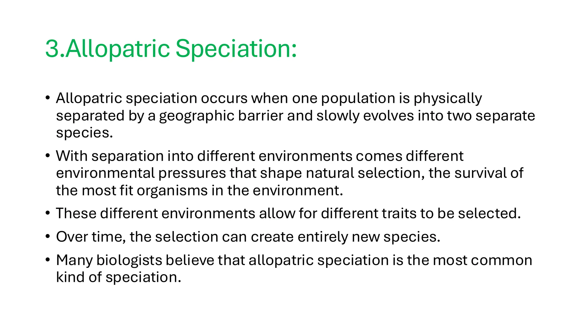 3.Allopatric Speciation:
• Allopatric speciation occurs when one population is physically
separated by a geographic barrier and slowly evolves into two separate
species.
• With separation into different environments comes different
environmental pressures that shape natural selection, the survival of
the most fit organisms in the environment.
• These different environments allow for different traits to be selected.
• Over time, the selection can create entirely new species.
• Many biologists believe that allopatric speciation is the most common
kind of speciation.
 