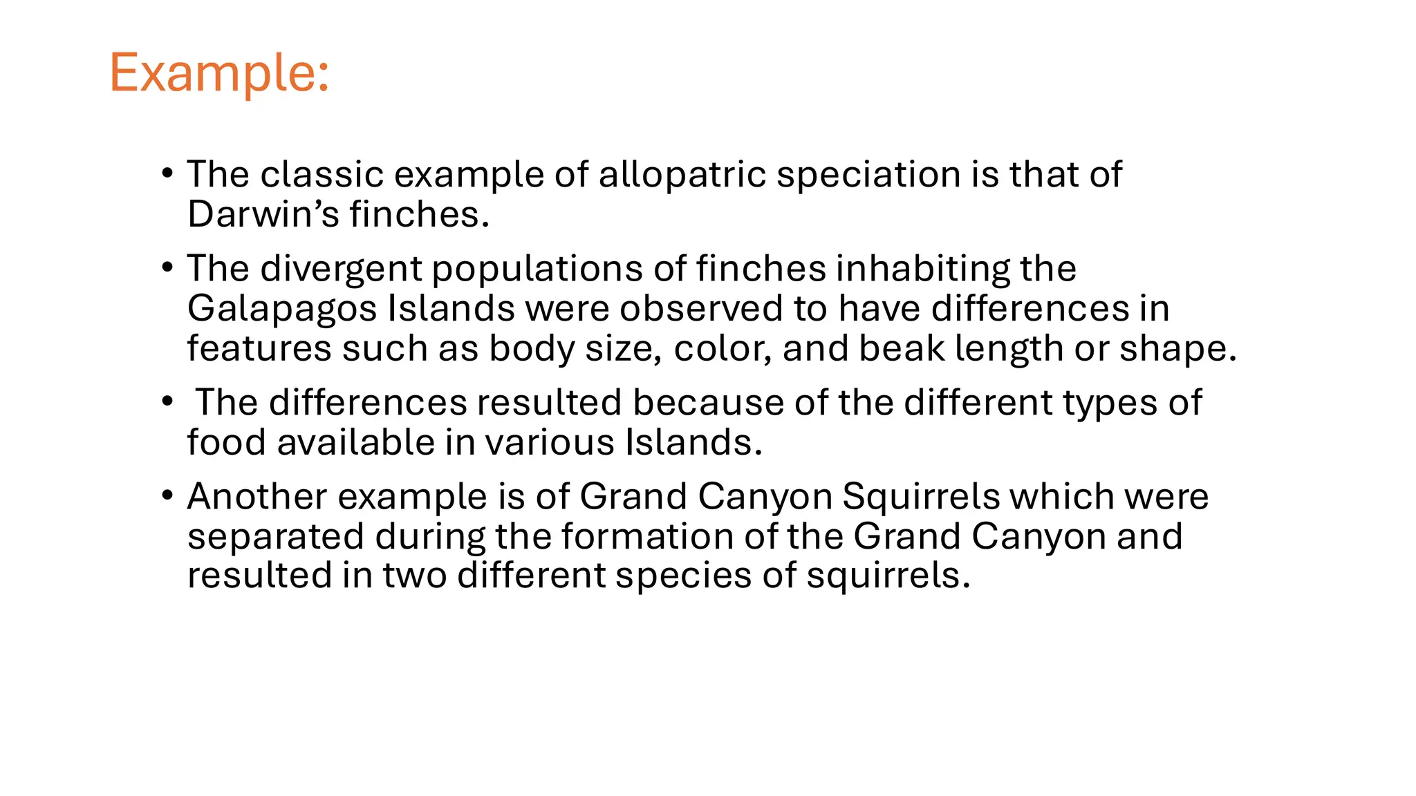 Example:
• The classic example of allopatric speciation is that of
Darwin’s finches.
• The divergent populations of finches inhabiting the
Galapagos Islands were observed to have differences in
features such as body size, color, and beak length or shape.
• The differences resulted because of the different types of
food available in various Islands.
• Another example is of Grand Canyon Squirrels which were
separated during the formation of the Grand Canyon and
resulted in two different species of squirrels.
 