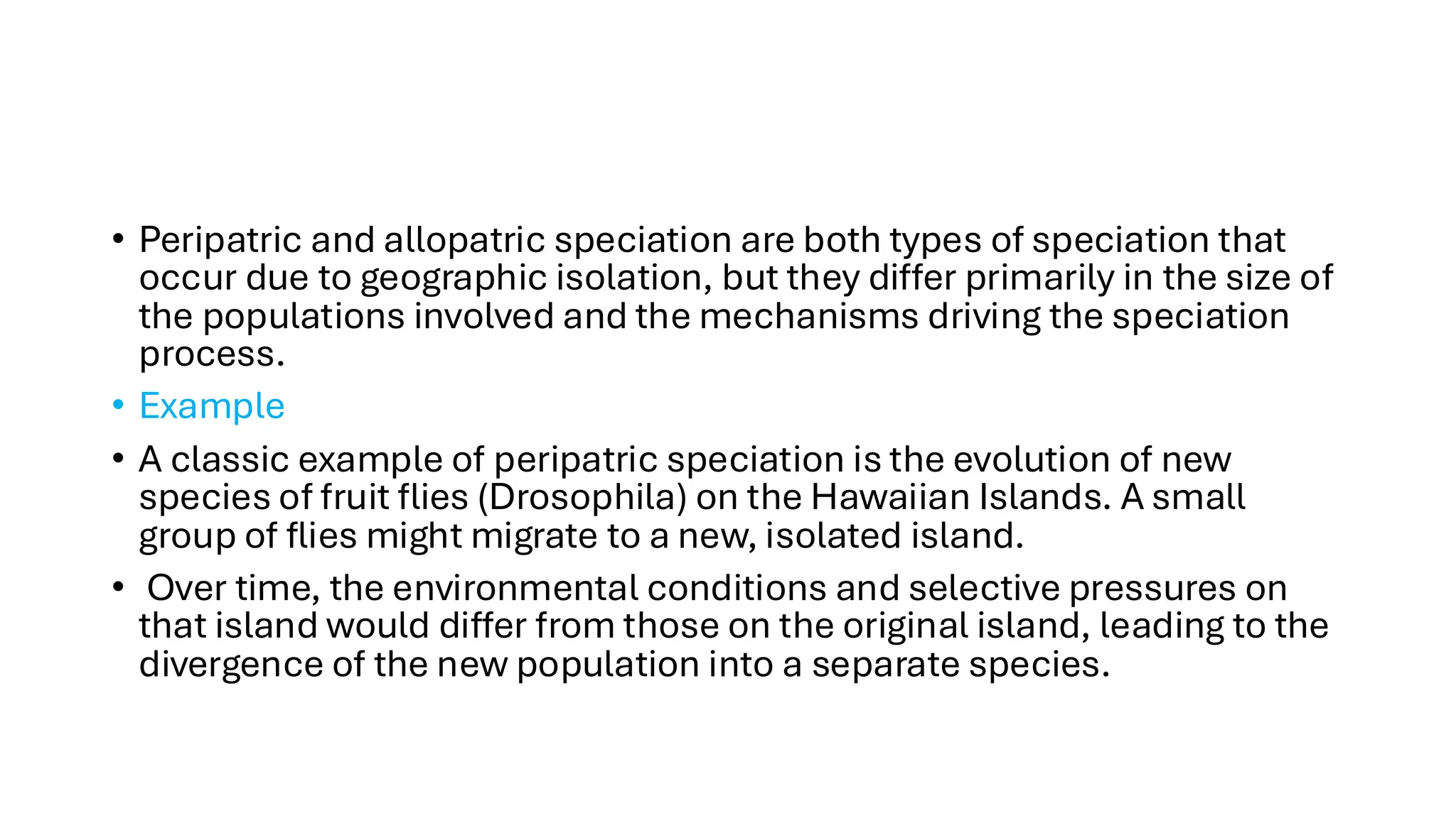 • Peripatric and allopatric speciation are both types of speciation that
occur due to geographic isolation, but they differ primarily in the size of
the populations involved and the mechanisms driving the speciation
process.
• Example
• A classic example of peripatric speciation is the evolution of new
species of fruit flies (Drosophila) on the Hawaiian Islands. A small
group of flies might migrate to a new, isolated island.
• Over time, the environmental conditions and selective pressures on
that island would differ from those on the original island, leading to the
divergence of the new population into a separate species.
 