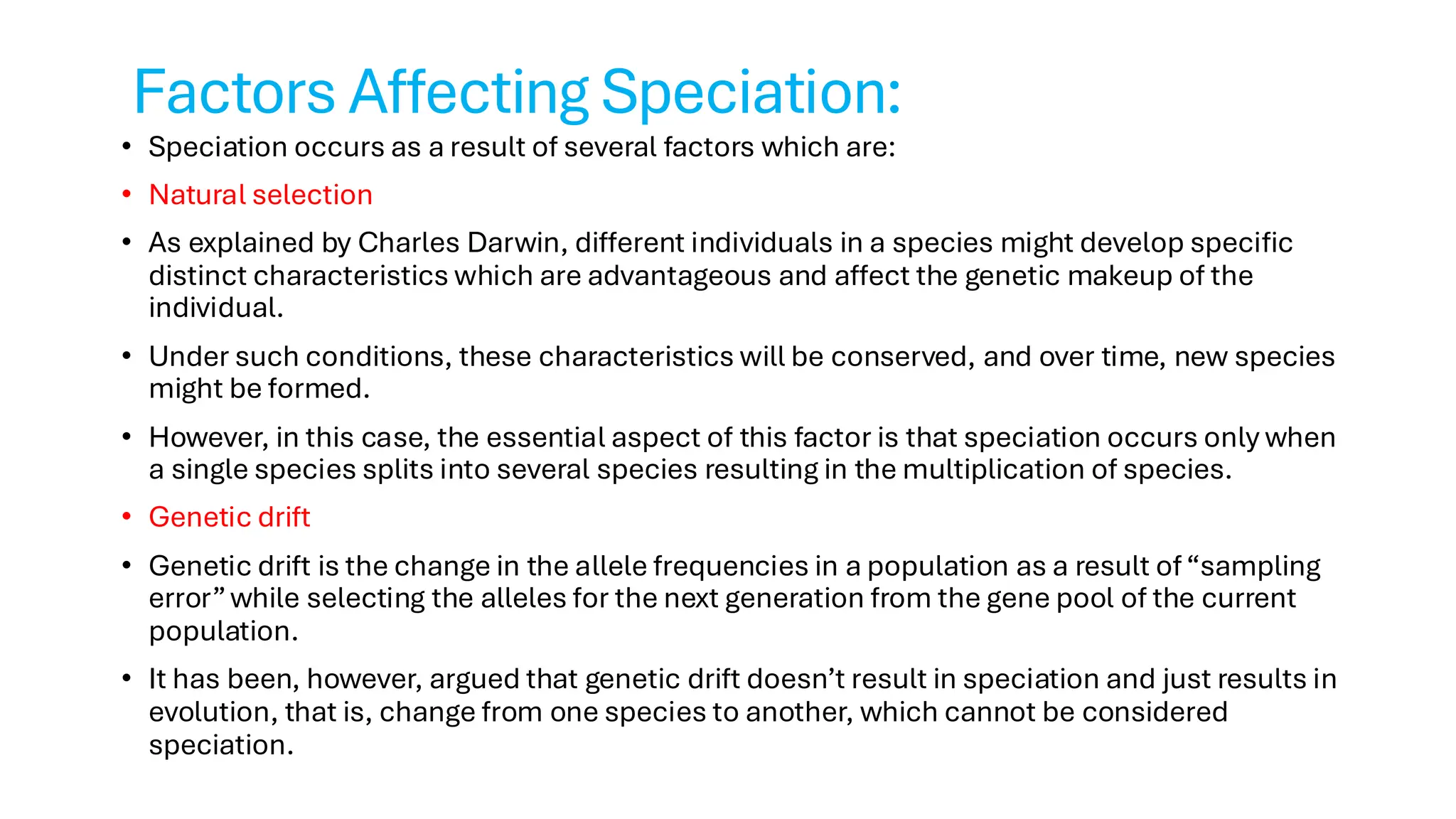 Factors Affecting Speciation:
• Speciation occurs as a result of several factors which are:
• Natural selection
• As explained by Charles Darwin, different individuals in a species might develop specific
distinct characteristics which are advantageous and affect the genetic makeup of the
individual.
• Under such conditions, these characteristics will be conserved, and over time, new species
might be formed.
• However, in this case, the essential aspect of this factor is that speciation occurs only when
a single species splits into several species resulting in the multiplication of species.
• Genetic drift
• Genetic drift is the change in the allele frequencies in a population as a result of“sampling
error”while selecting the alleles for the next generation from the gene pool of the current
population.
• It has been, however, argued that genetic drift doesn’t result in speciation and just results in
evolution, that is, change from one species to another, which cannot be considered
speciation.
 