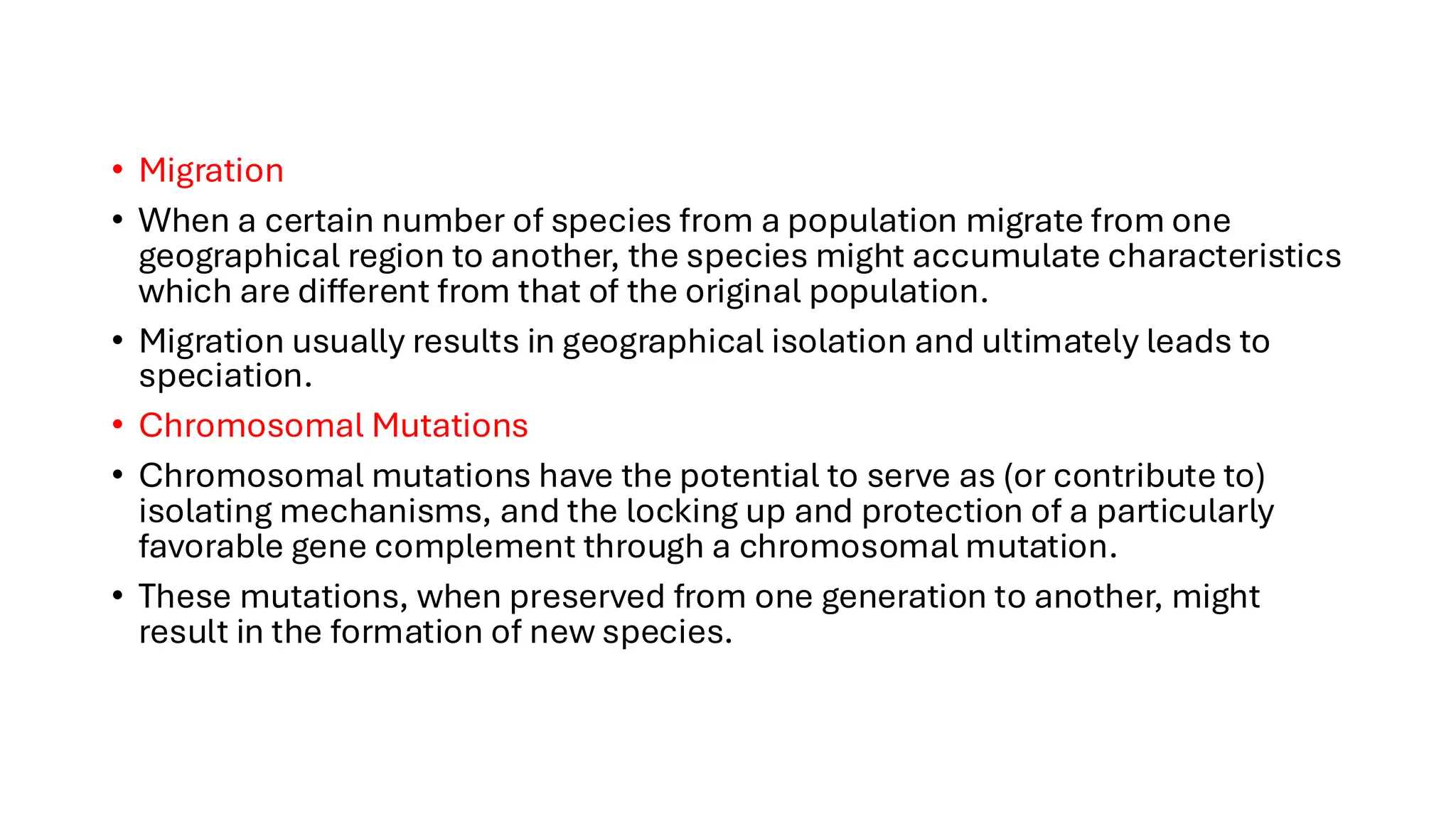 • Migration
• When a certain number of species from a population migrate from one
geographical region to another, the species might accumulate characteristics
which are different from that of the original population.
• Migration usually results in geographical isolation and ultimately leads to
speciation.
• Chromosomal Mutations
• Chromosomal mutations have the potential to serve as (or contribute to)
isolating mechanisms, and the locking up and protection of a particularly
favorable gene complement through a chromosomal mutation.
• These mutations, when preserved from one generation to another, might
result in the formation of new species.
 