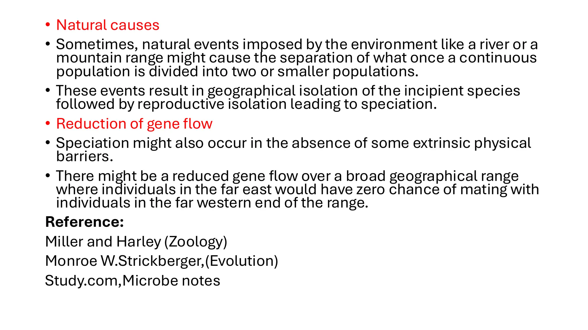 • Natural causes
• Sometimes, natural events imposed by the environment like a river or a
mountain range might cause the separation of what once a continuous
population is divided into two or smaller populations.
• These events result in geographical isolation of the incipient species
followed by reproductive isolation leading to speciation.
• Reduction of gene flow
• Speciation might also occur in the absence of some extrinsic physical
barriers.
• There might be a reduced gene flow over a broad geographical range
where individuals in the far east would have zero chance of mating with
individuals in the far western end of the range.
Reference:
Miller and Harley (Zoology)
Monroe W.Strickberger,(Evolution)
Study.com,Microbe notes
 