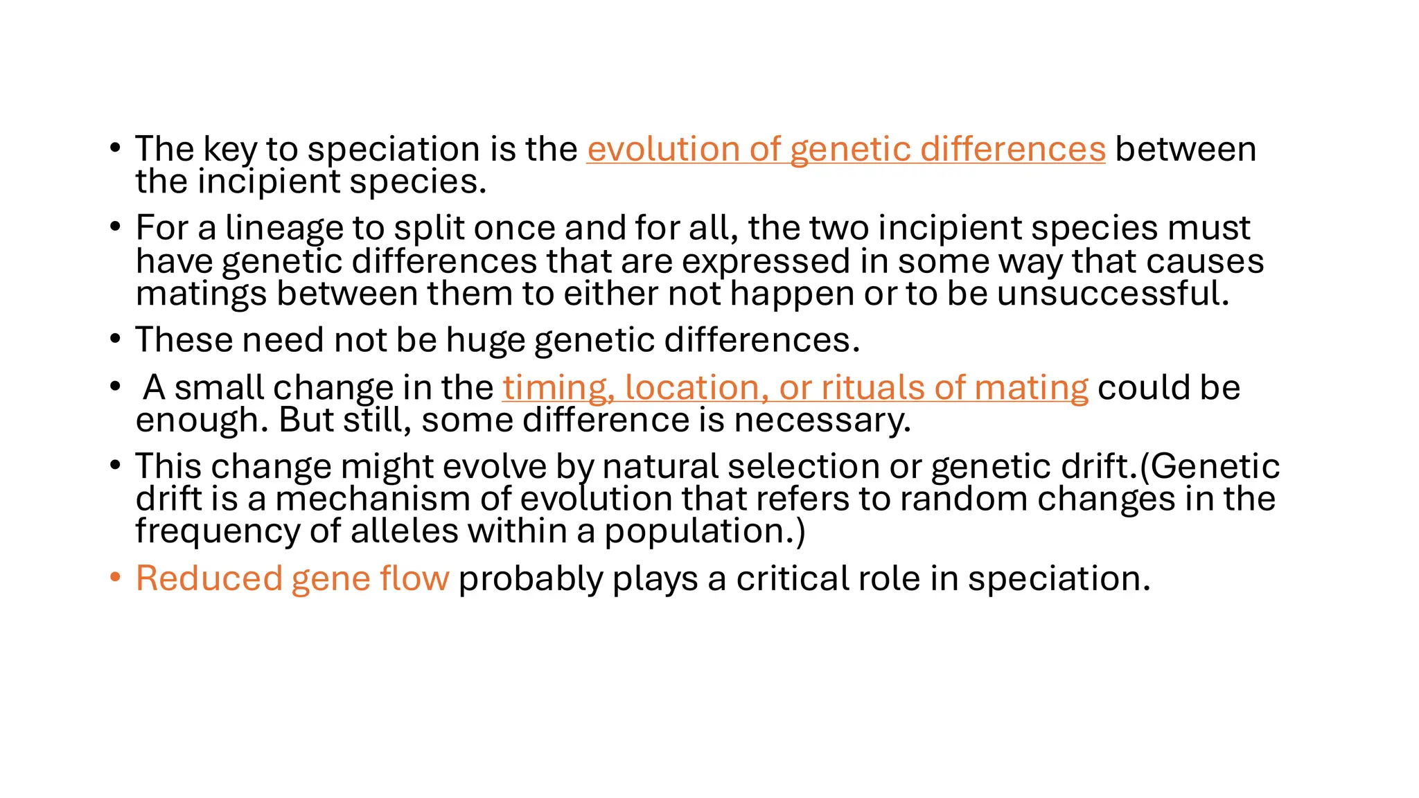 • The key to speciation is the evolution of genetic differences between
the incipient species.
• For a lineage to split once and for all, the two incipient species must
have genetic differences that are expressed in some way that causes
matings between them to either not happen or to be unsuccessful.
• These need not be huge genetic differences.
• A small change in the timing, location, or rituals of mating could be
enough. But still, some difference is necessary.
• This change might evolve by natural selection or genetic drift.(Genetic
drift is a mechanism of evolution that refers to random changes in the
frequency of alleles within a population.)
• Reduced gene flow probably plays a critical role in speciation.
 