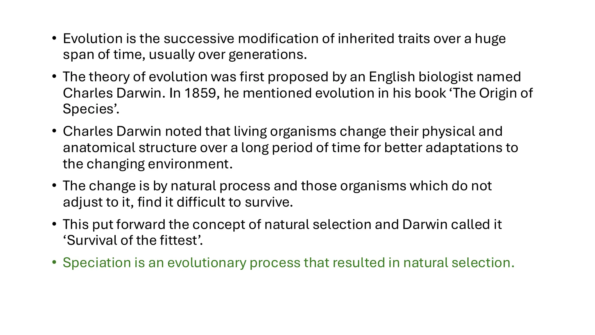 • Evolution is the successive modification of inherited traits over a huge
span of time, usually over generations.
• The theory of evolution was first proposed by an English biologist named
Charles Darwin. In 1859, he mentioned evolution in his book ‘The Origin of
Species’.
• Charles Darwin noted that living organisms change their physical and
anatomical structure over a long period of time for better adaptations to
the changing environment.
• The change is by natural process and those organisms which do not
adjust to it, find it difficult to survive.
• This put forward the concept of natural selection and Darwin called it
‘Survival of the fittest’.
• Speciation is an evolutionary process that resulted in natural selection.
 