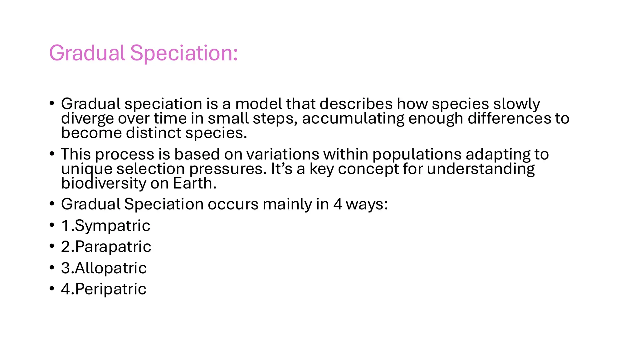 Gradual Speciation:
• Gradual speciation is a model that describes how species slowly
diverge over time in small steps, accumulating enough differences to
become distinct species.
• This process is based on variations within populations adapting to
unique selection pressures. It’s a key concept for understanding
biodiversity on Earth.
• Gradual Speciation occurs mainly in 4 ways:
• 1.Sympatric
• 2.Parapatric
• 3.Allopatric
• 4.Peripatric
 