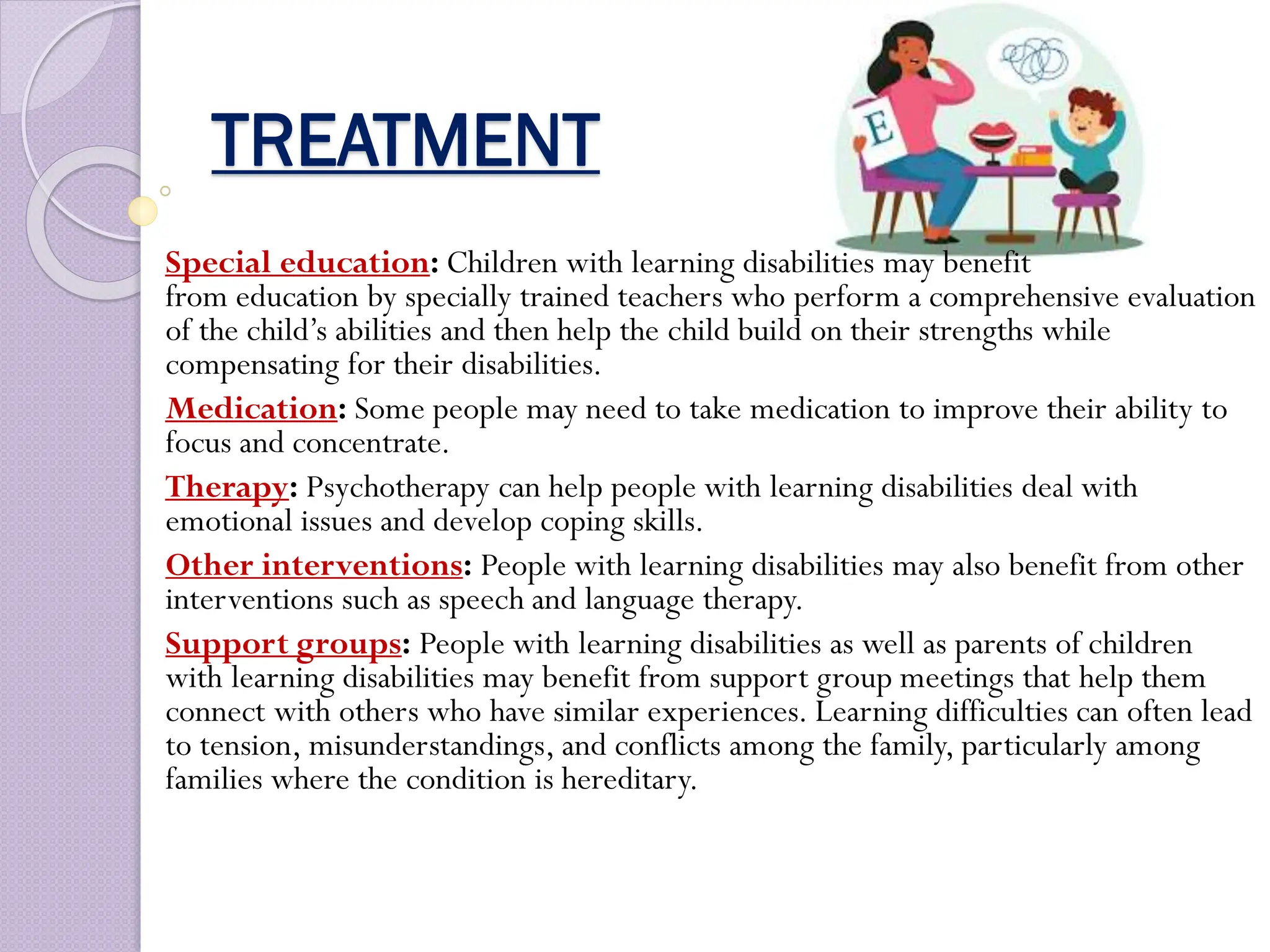 TREATMENT
Special education: Children with learning disabilities may benefit
from education by specially trained teachers who perform a comprehensive evaluation
of the child’s abilities and then help the child build on their strengths while
compensating for their disabilities.
Medication: Some people may need to take medication to improve their ability to
focus and concentrate.
Therapy: Psychotherapy can help people with learning disabilities deal with
emotional issues and develop coping skills.
Other interventions: People with learning disabilities may also benefit from other
interventions such as speech and language therapy.
Support groups: People with learning disabilities as well as parents of children
with learning disabilities may benefit from support group meetings that help them
connect with others who have similar experiences. Learning difficulties can often lead
to tension, misunderstandings, and conflicts among the family, particularly among
families where the condition is hereditary.
 