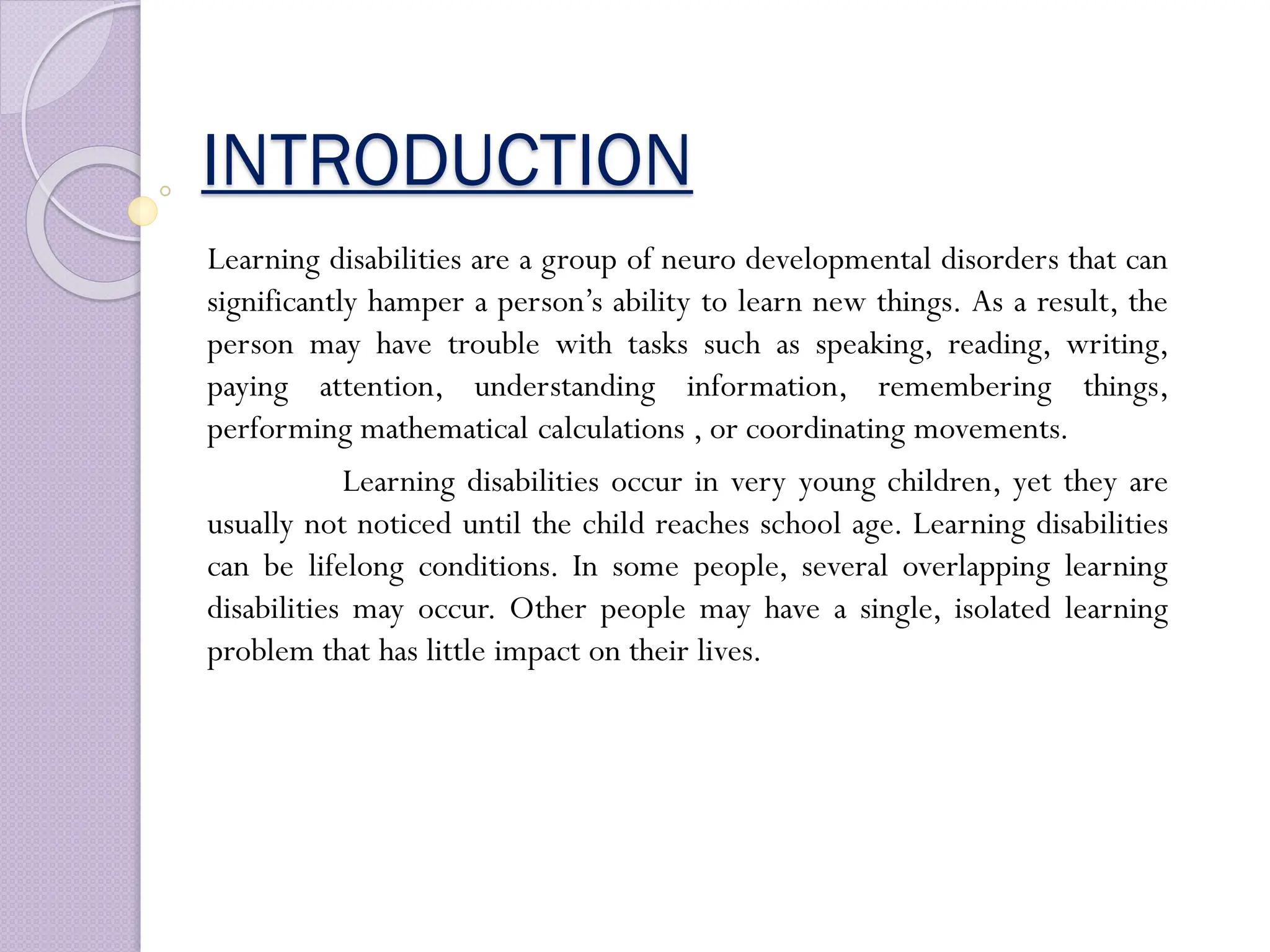 INTRODUCTION
Learning disabilities are a group of neuro developmental disorders that can
significantly hamper a person’s ability to learn new things. As a result, the
person may have trouble with tasks such as speaking, reading, writing,
paying attention, understanding information, remembering things,
performing mathematical calculations , or coordinating movements.
Learning disabilities occur in very young children, yet they are
usually not noticed until the child reaches school age. Learning disabilities
can be lifelong conditions. In some people, several overlapping learning
disabilities may occur. Other people may have a single, isolated learning
problem that has little impact on their lives.
 