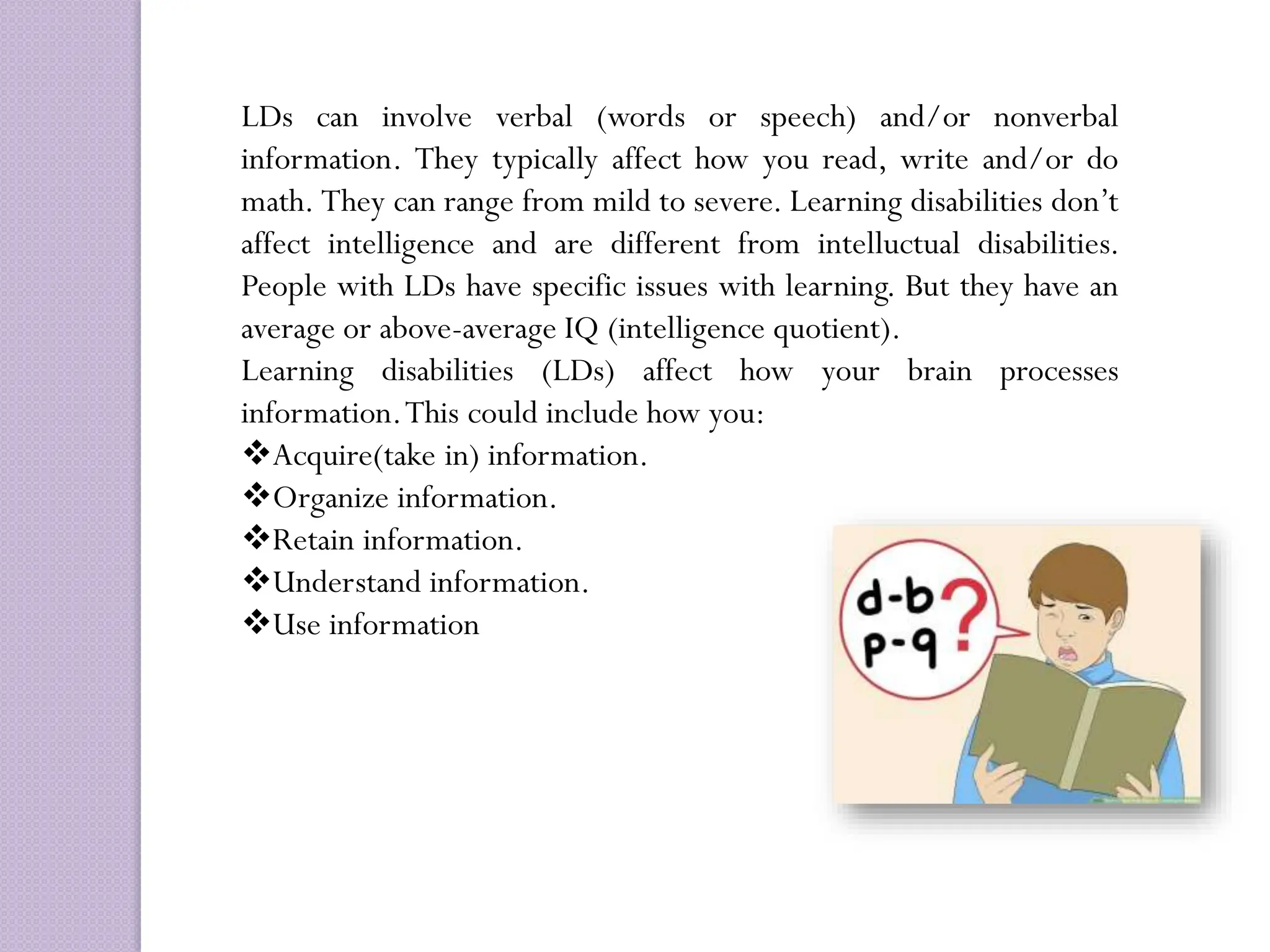 LDs can involve verbal (words or speech) and/or nonverbal
information. They typically affect how you read, write and/or do
math. They can range from mild to severe. Learning disabilities don’t
affect intelligence and are different from intelluctual disabilities.
People with LDs have specific issues with learning. But they have an
average or above-average IQ (intelligence quotient).
Learning disabilities (LDs) affect how your brain processes
information.This could include how you:
Acquire(take in) information.
Organize information.
Retain information.
Understand information.
Use information
 