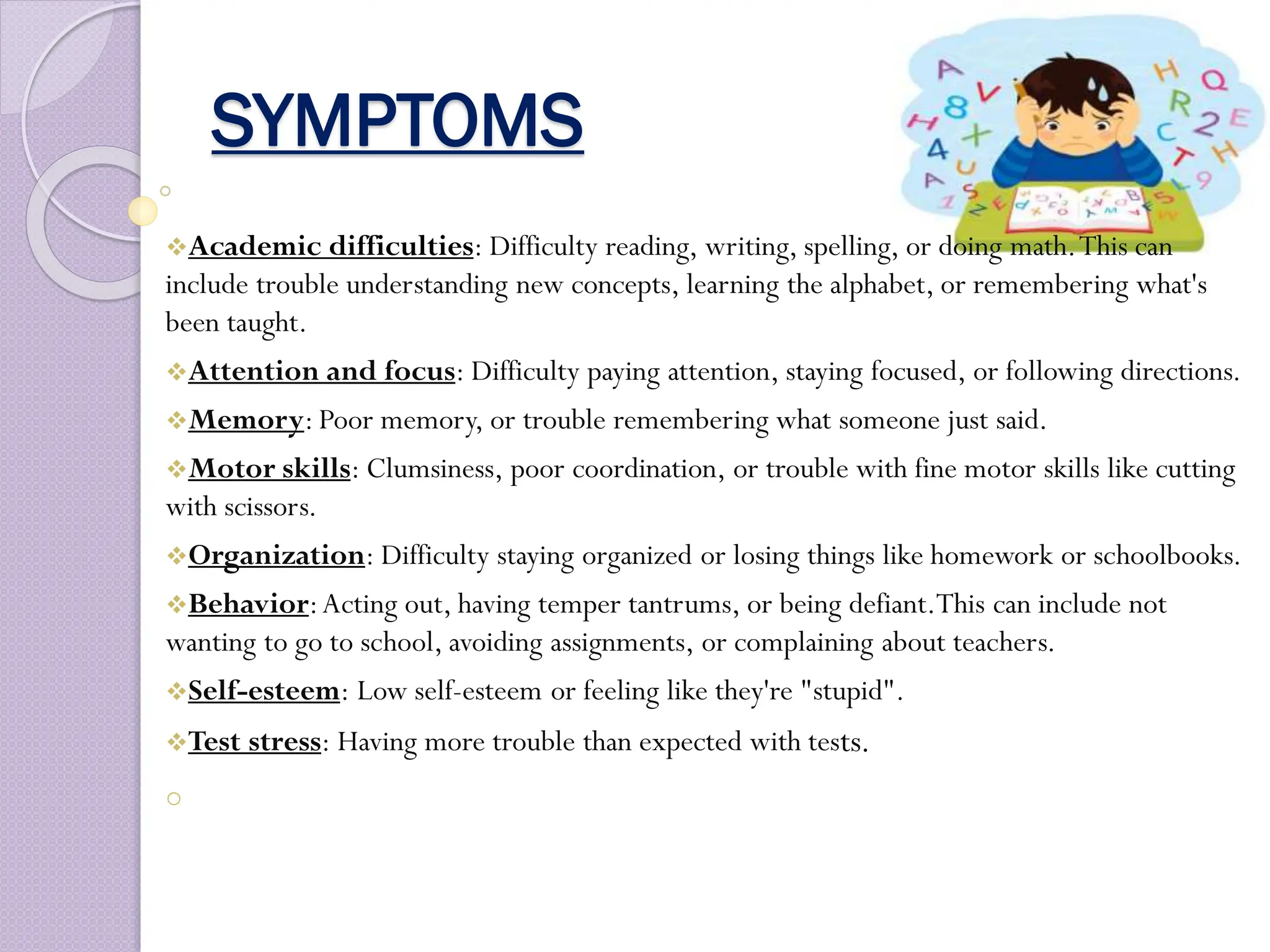 SYMPTOMS
Academic difficulties: Difficulty reading, writing, spelling, or doing math.This can
include trouble understanding new concepts, learning the alphabet, or remembering what's
been taught.
Attention and focus: Difficulty paying attention, staying focused, or following directions.
Memory: Poor memory, or trouble remembering what someone just said.
Motor skills: Clumsiness, poor coordination, or trouble with fine motor skills like cutting
with scissors.
Organization: Difficulty staying organized or losing things like homework or schoolbooks.
Behavior:Acting out, having temper tantrums, or being defiant.This can include not
wanting to go to school, avoiding assignments, or complaining about teachers.
Self-esteem: Low self-esteem or feeling like they're "stupid".
Test stress: Having more trouble than expected with tests.
o
 