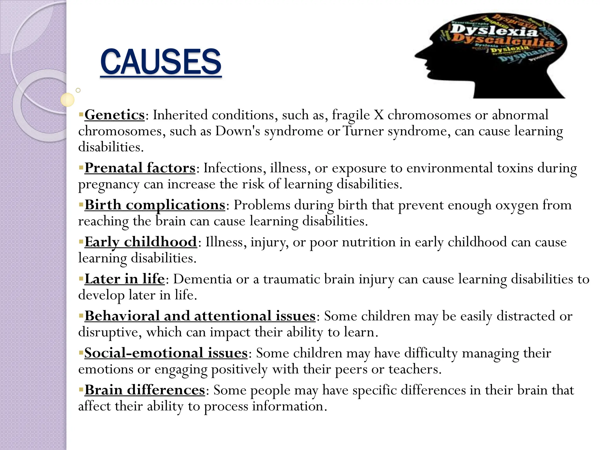CAUSES
Genetics: Inherited conditions, such as, fragile X chromosomes or abnormal
chromosomes, such as Down's syndrome orTurner syndrome, can cause learning
disabilities.
Prenatal factors: Infections, illness, or exposure to environmental toxins during
pregnancy can increase the risk of learning disabilities.
Birth complications: Problems during birth that prevent enough oxygen from
reaching the brain can cause learning disabilities.
Early childhood: Illness, injury, or poor nutrition in early childhood can cause
learning disabilities.
Later in life: Dementia or a traumatic brain injury can cause learning disabilities to
develop later in life.
Behavioral and attentional issues: Some children may be easily distracted or
disruptive, which can impact their ability to learn.
Social-emotional issues: Some children may have difficulty managing their
emotions or engaging positively with their peers or teachers.
Brain differences: Some people may have specific differences in their brain that
affect their ability to process information.
 