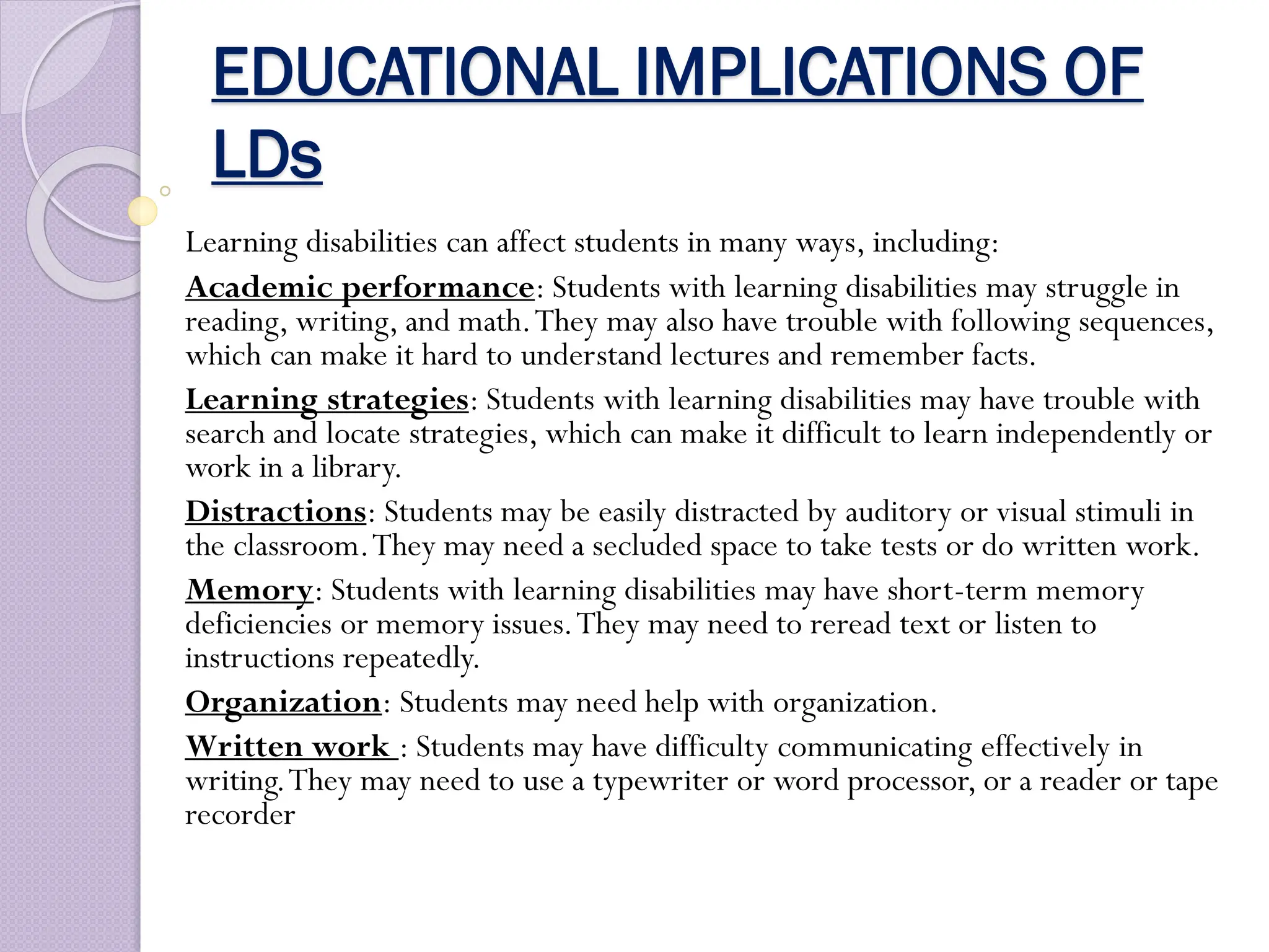 EDUCATIONAL IMPLICATIONS OF
LDs
Learning disabilities can affect students in many ways, including:
Academic performance: Students with learning disabilities may struggle in
reading, writing, and math.They may also have trouble with following sequences,
which can make it hard to understand lectures and remember facts.
Learning strategies: Students with learning disabilities may have trouble with
search and locate strategies, which can make it difficult to learn independently or
work in a library.
Distractions: Students may be easily distracted by auditory or visual stimuli in
the classroom.They may need a secluded space to take tests or do written work.
Memory: Students with learning disabilities may have short-term memory
deficiencies or memory issues.They may need to reread text or listen to
instructions repeatedly.
Organization: Students may need help with organization.
Written work : Students may have difficulty communicating effectively in
writing.They may need to use a typewriter or word processor, or a reader or tape
recorder
 